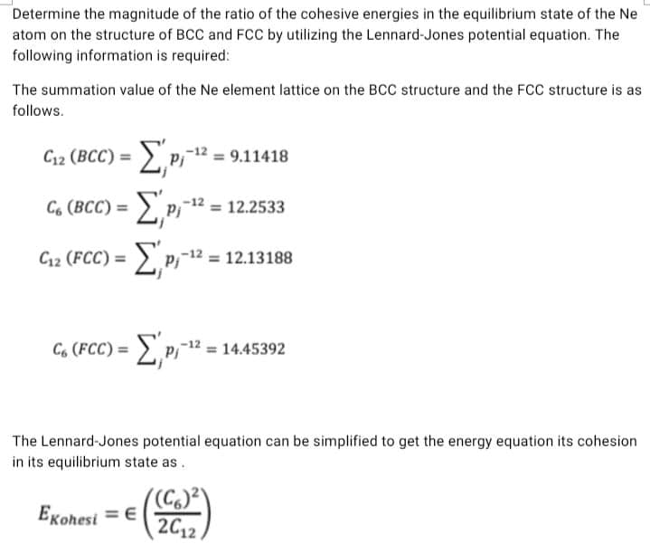 Determine the magnitude of the ratio of the cohesive energies in the equilibrium state of the Ne
atom on the structure of BCC and FCC by utilizing the Lennard-Jones potential equation. The
following information is required:
The summation value of the Ne element lattice on the BCC structure and the FCC structure is as
follows.
С12 (ВСC) %3D
2p, = 9.11418
-Ep = 12.2533
Gı2 (FCC) = E,p1** =:
C. (BCC) =
%3D
12.13188
C, (FCC) = E,p = 1445392
The Lennard-Jones potential equation can be simplified to get the energy equation its cohesion
in its equilibrium state as.
((C.)²\
2C12
EKohesi = €
