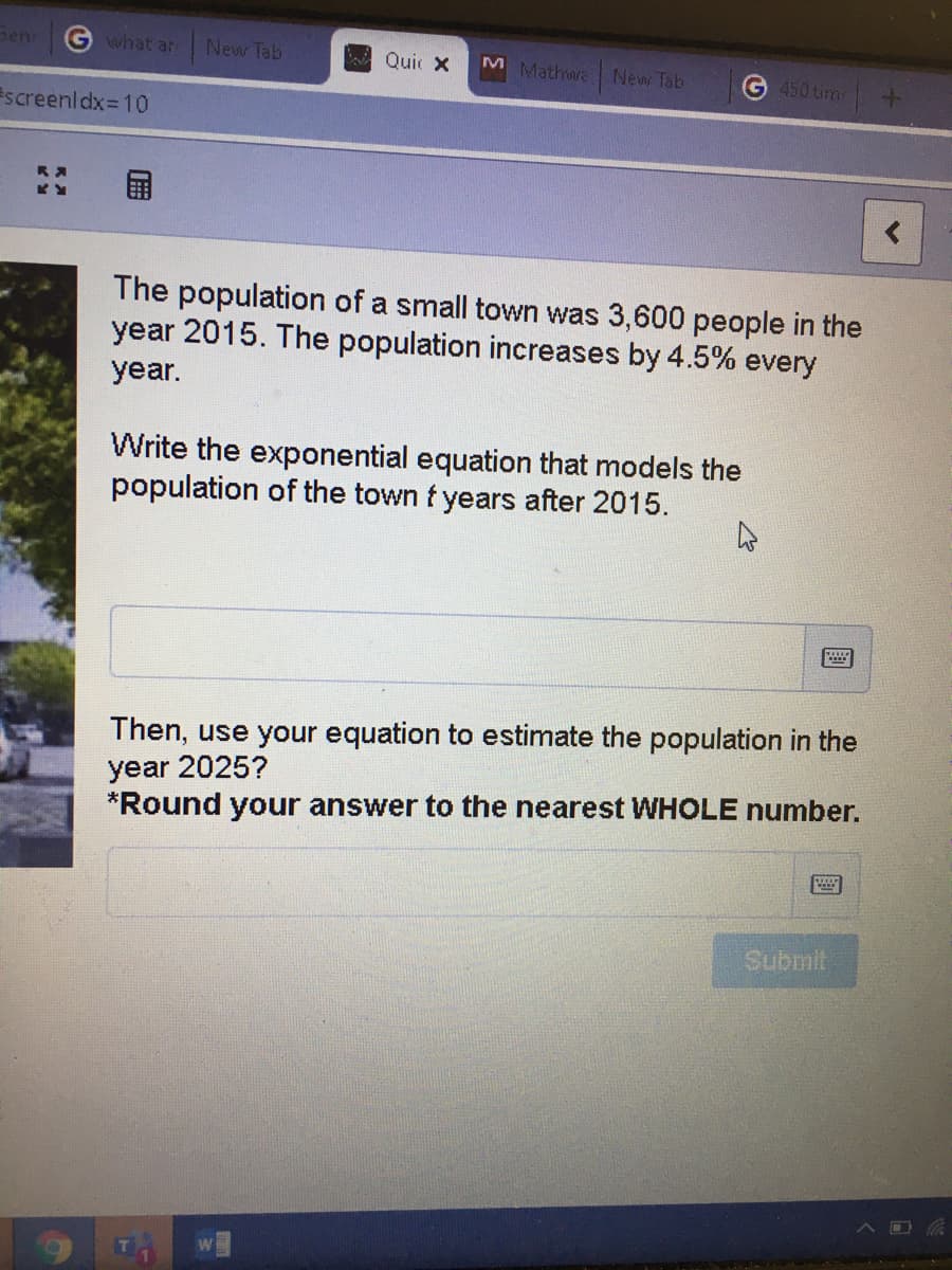 penr
Gwhat ar
New Tab
Bo Quic X
M Mathwa New Tab
G 450 tim
screenldx=10
The population of a small town was 3,600 people in the
year 2015. The population increases by 4.5% every
year.
Write the exponential equation that models the
population
the town t years after 2015.
Then, use your equation to estimate the population in the
year 2025?
*Round your answer to the nearest WHOLE number.
