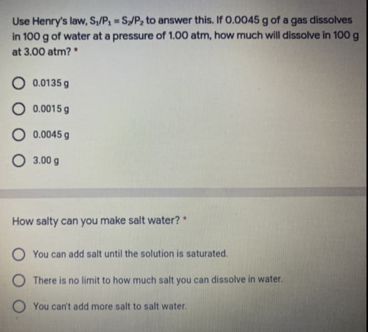 Use Henry's law, S,/P1 S/P2 to answer this. If 0.0045 g of a gas dissolves
in 100 g of water at a pressure of 1.00 atm, how much will dissolve in 100g
%3D
at 3.00 atm? *
O 0.0135 g
O 0.0015 g
O 0.0045 g
O 3.00 g
How salty can you make salt water? *
O You can add salt until the solution is saturated.
O There is no limit to how much salt you can dissolve in water.
You can't add more salt to salt water.
