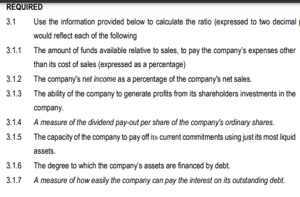 REQUIRED
3.1
3.1.1
3.1.4
3.1.5
Use the information provided below to calculate the ratio (expressed to two decimal
would reflect each of the following
3.1.2 The company's net income as a percentage of the company's net sales.
3.1.3 The ability of the company to generate profits from its shareholders investments in the
3.1.6
3.1.7
The amount of funds available relative to sales, to pay the company's expenses other
than its cost of sales (expressed as a percentage)
company.
A measure of the dividend pay-out per share of the company's ordinary shares.
The capacity of the company to pay off its current commitments using just its most liquid
assets.
The degree to which the company's assets are financed by debt.
A measure of how easily the company can pay the interest on its outstanding debt.
