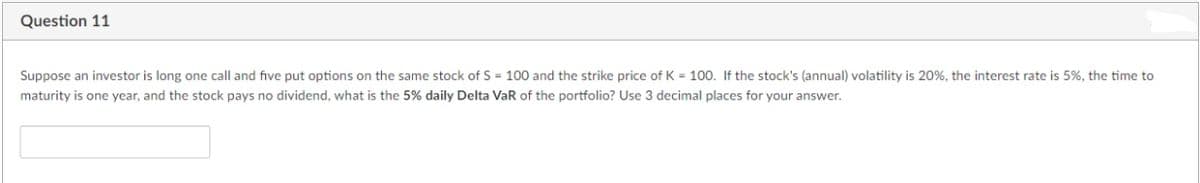 Question 11
Suppose an investor is long one call and five put options on the same stock of S = 100 and the strike price of K = 100. If the stock's (annual) volatility is 20%, the interest rate is 5%, the time to
maturity is one year, and the stock pays no dividend, what is the 5% daily Delta VaR of the portfolio? Use 3 decimal places for your answer.
