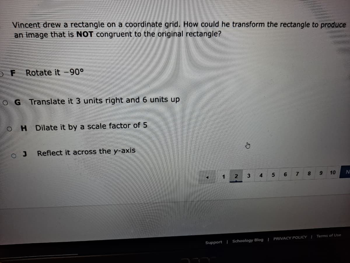 Vincent drew a rectangle on a coordinate grid. How could he transform the rectangle to produce
an image that is NOT congruent to the original rectangle?
Rotate it -90°
OG Translate it 3 units right and 6 units up
O H
Dilate it by a scale factor of 5
Reflect it across the y-axis
1
5
9
10
N
Support | Schoology Blog | PRIVACY POLICY | Terms of Use
