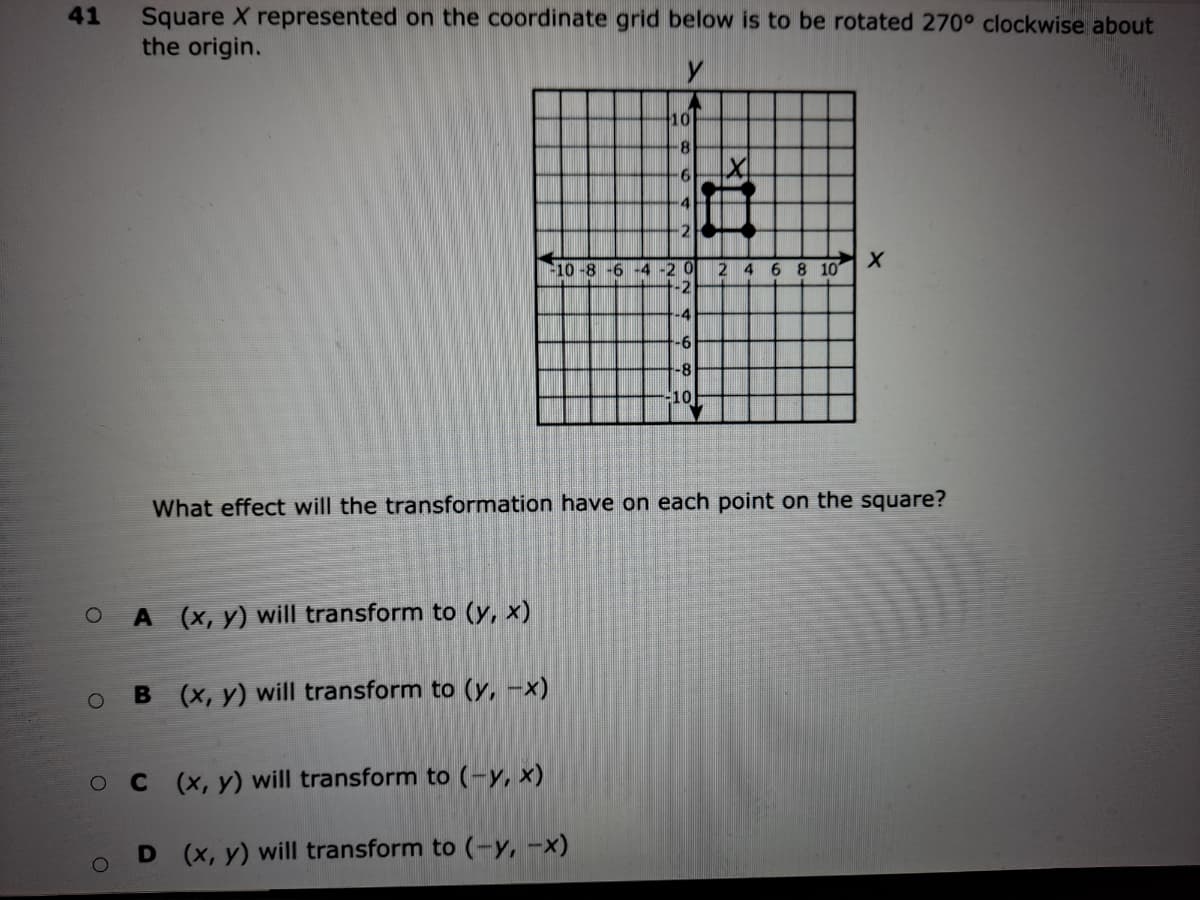 Square X represented on the coordinate grid below is to be rotated 270° clockwise about
the origin.
41
10
-9-
-4
-2
10 -8 -6 -4 -20
-2
6 8 10
-4
-6
-8
10
What effect will the transformation have on each point on the square?
A (x, y) will transform to (y, x)
B (x, y) will transform to (y, -x)
(x, y) will transform to (-y, x)
D (x, y) will transform to (-y, -x)
