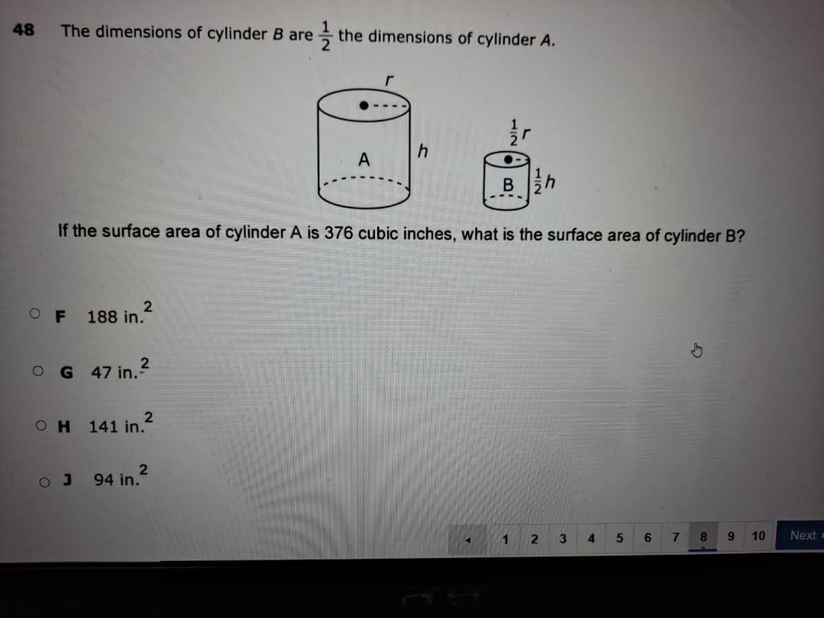 48
The dimensions of cylinder B are
the dimensions of cylinder A.
B h
If the surface area of cylinder A is 376 cubic inches, what is the surface area of cylinder B?
O F
188 in.
O G 47 in.?
2
OH 141 in."
O J
94 in.
1
3
4
6
8.
9.
10
Next =
