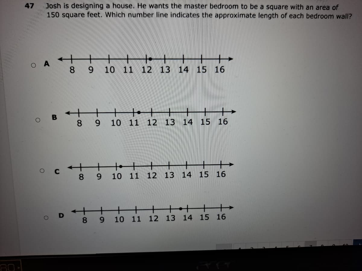 Josh is designing a house. He wants the master bedroom to be a square with an area of
150 square feet. Which number line indicates the approximate length of each bedroom wall?
47
+
O A
9.
10 11
12 13
14 15 16
+
tot
6.
10 11 12 13
14 15 16
8
9.
10 11 12 13 14 15
16
+
t++
+
8.
6.
10 11 12 13 14 15 16
