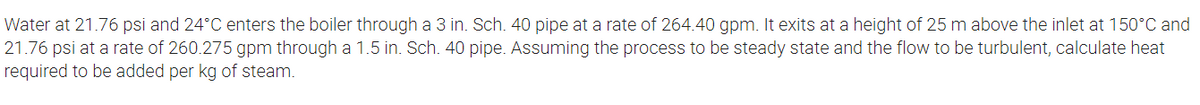 Water at 21.76 psi and 24°C enters the boiler through a 3 in. Sch. 40 pipe at a rate of 264.40 gpm. It exits at a height of 25 m above the inlet at 150°C and
21.76 psi at a rate of 260.275 gpm through a 1.5 in. Sch. 40 pipe. Assuming the process to be steady state and the flow to be turbulent, calculate heat
required to be added per kg of steam.
