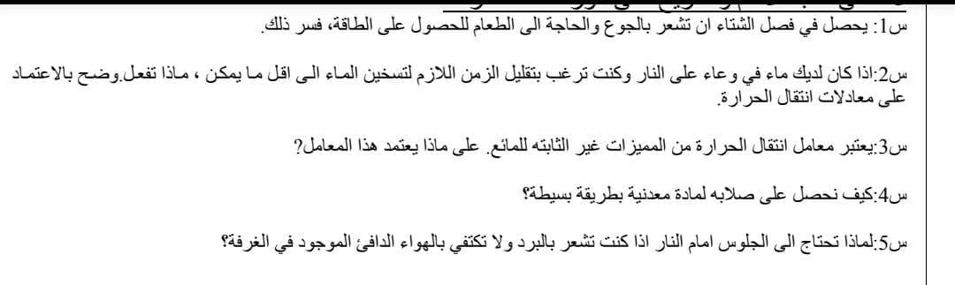 س1: يحصل في فصل الشتاء أن تشعر بالجوع والحاجة إلى الطعام ل لحصول على الطاقة، فسر ذلك.
س2:اذا كان لديك ماء في وعاء على النار وكنت ترغب بتقليل الزمن ال لازم لتسخين الماء الى اقل ما يمكن ، ماذا تفعل. وضح بالاعتماد
على معادلات انتقال الحرارة.
س3:يعتبر معامل انتقال الحرارة من الم ميزات غير الثابته ل لمائع. على ماذا يعتمد هذا المعامل
س4:كيف نحصل على صلابه لمادة معدنية بطريقة بسيطة؟
س5:لماذا تحتاج إلى الجلوس امام النار اذا كنت تشعر بالبرد ولا تكتفي بالهواء الدافئ الموجود في الغرفة؟
