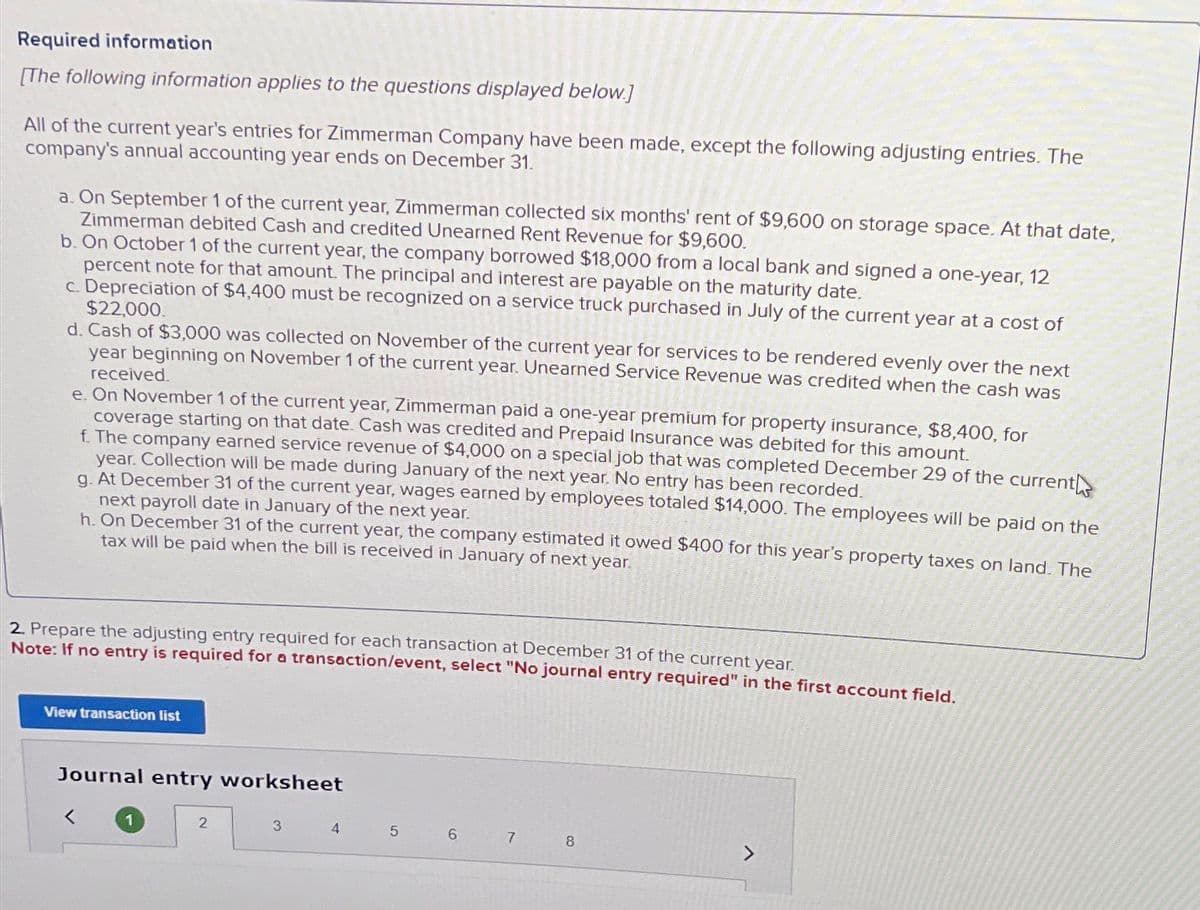 Required information
[The following information applies to the questions displayed below.]
All of the current year's entries for Zimmerman Company have been made, except the following adjusting entries. The
company's annual accounting year ends on December 31.
a. On September 1 of the current year, Zimmerman collected six months' rent of $9,600 on storage space. At that date,
Zimmerman debited Cash and credited Unearned Rent Revenue for $9,600.
b. On October 1 of the current year, the company borrowed $18,000 from a local bank and signed a one-year, 12
percent note for that amount. The principal and interest are payable on the maturity date.
c. Depreciation of $4,400 must be recognized on a service truck purchased in July of the current year at a cost of
$22,000.
d. Cash of $3,000 was collected on November of the current year for services to be rendered evenly over the next
year beginning on November 1 of the current year. Unearned Service Revenue was credited when the cash was
received.
e. On November 1 of the current year, Zimmerman paid a one-year premium for property insurance, $8,400, for
coverage starting on that date. Cash was credited and Prepaid Insurance was debited for this amount.
f. The company earned service revenue of $4,000 on a special job that was completed December 29 of the current
year. Collection will be made during January of the next year. No entry has been recorded.
g. At December 31 of the current year, wages earned by employees totaled $14,000. The employees will be paid on the
next payroll date in January of the next year.
h. On December 31 of the current year, the company estimated it owed $400 for this year's property taxes on land. The
tax will be paid when the bill is received in January of next year.
2. Prepare the adjusting entry required for each transaction at December 31 of the current year.
Note: If no entry is required for a transaction/event, select "No journal entry required" in the first account field.
View transaction list
Journal entry worksheet
1
2
3
4
5 6
7
8