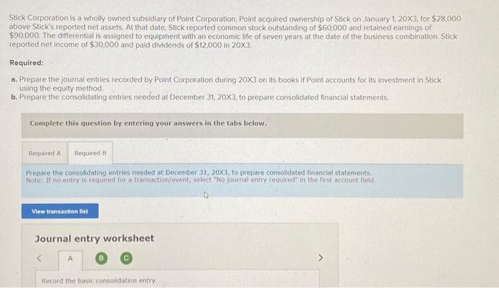 Stick Corporation is a wholly owned subsidiary of Point Corporation. Point acquired ownership of Stick on January 1, 20X3, for $28,000
above Stick's reported net assets. At that date, Stick reported common stock outstanding of $60,000 and retained earnings of
$90,000. The differential is assigned to equipment with an economic life of seven years at the date of the business combination Stick
reported net income of $30,000 and paid dividends of $12,000 in 20X3.
Required:
a. Prepare the journal entries recorded by Point Corporation during 20X3 on its books if Point accounts for its investment in Stick
using the equity method.
b. Prepare the consolidating entries needed at December 31, 20X3, to prepare consolidated financial statements.
Complete this question by entering your answers in the tabs below.
Required A Required B
Prepare the consolidating entries needed at December 31, 20X3, to prepare consolidated financial statements.
Note: If no entry is required for a transaction/event, select "No journal entry required in the first account field.
View transaction list
Journal entry worksheet
A
B
Record the basic consolidation entry.