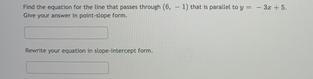 Find the equation for the line that passes through (6, – 1) that is parallel to y =
Give your answer in point-slope form.
- 3x + 5.
|
Rewrite your equation in slope-intercept form.
