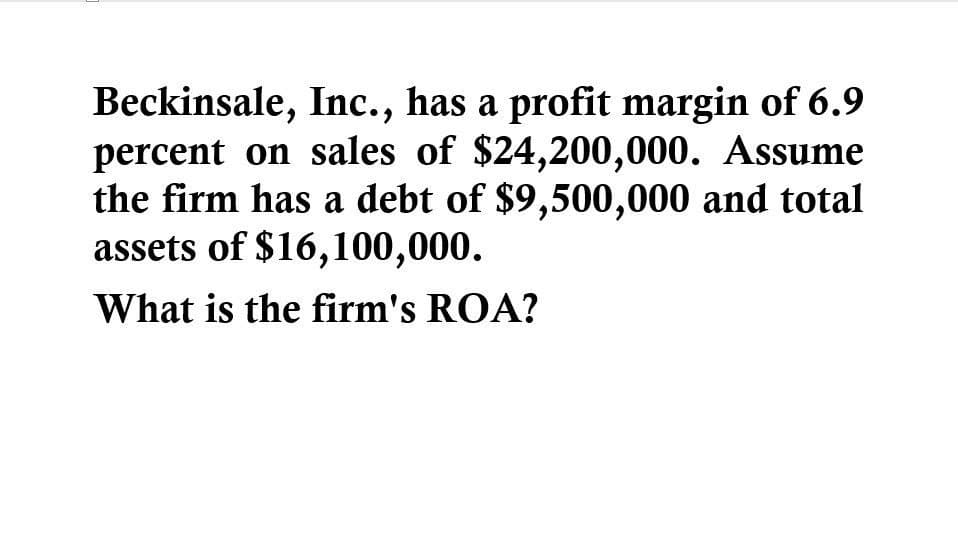 Beckinsale, Inc., has a profit margin of 6.9
percent on sales of $24,200,000. Assume
the firm has a debt of $9,500,000 and total
assets of $16,100,000.
What is the firm's ROA?