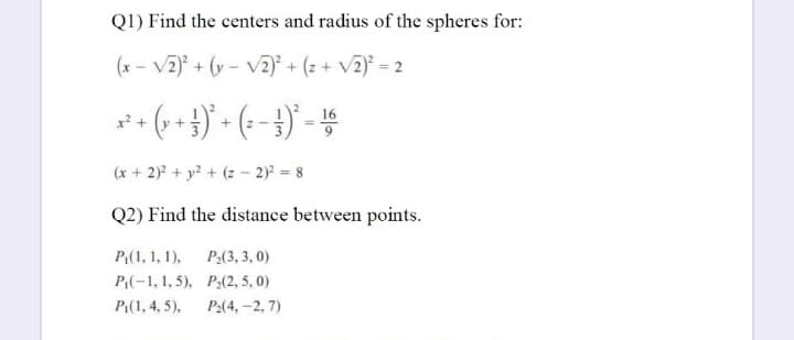 Q1) Find the centers and radius of the spheres for:
(x - V2) + (y - v2) + (z + V2) = 2
(+ 4)' - (--})' -
16
x? +
(x + 2) + y? + (z – 2) = 8
Q2) Find the distance between points.
P(1, 1, 1),
P2(3, 3, 0)
P(-1, 1, 5), P2(2, 5, 0)
P1(1, 4, 5),
P2(4, -2, 7)
