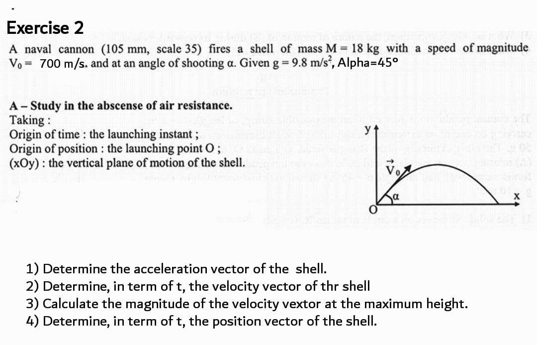 Exercise 2
A naval cannon (105 mm, scale 35) fires a shell of mass M = 18 kg with a speed of magnitude
Vo = 700 m/s. and at an angle of shooting a. Given g = 9.8 m/s, Alpha=D45°
%3D
A Study in the abscense of air resistance.
Taking :
Origin of time : the launching instant;
Origin of position : the launching point O;
(xOy) : the vertical plane of motion of the shell.
yt
Vo
a
X
1) Determine the acceleration vector of the shell.
2) Determine, in term of t, the velocity vector of thr shell
3) Calculate the magnitude of the velocity vextor at the maximum height.
4) Determine, in term of t, the position vector of the shell.
