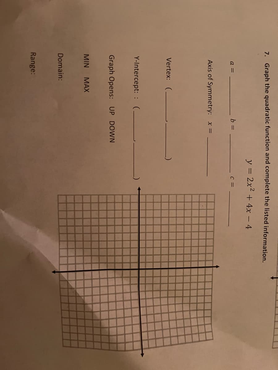 7. Graph the quadratic function and complete the listed information.
y = 2x2 + 4x - 4
a =
b =
Axis of Symmetry: x =
Vertex: (.
Y-Intercept: : (-
Graph Opens: UP DOWN
MIN
МAX
Domain:
Range:
