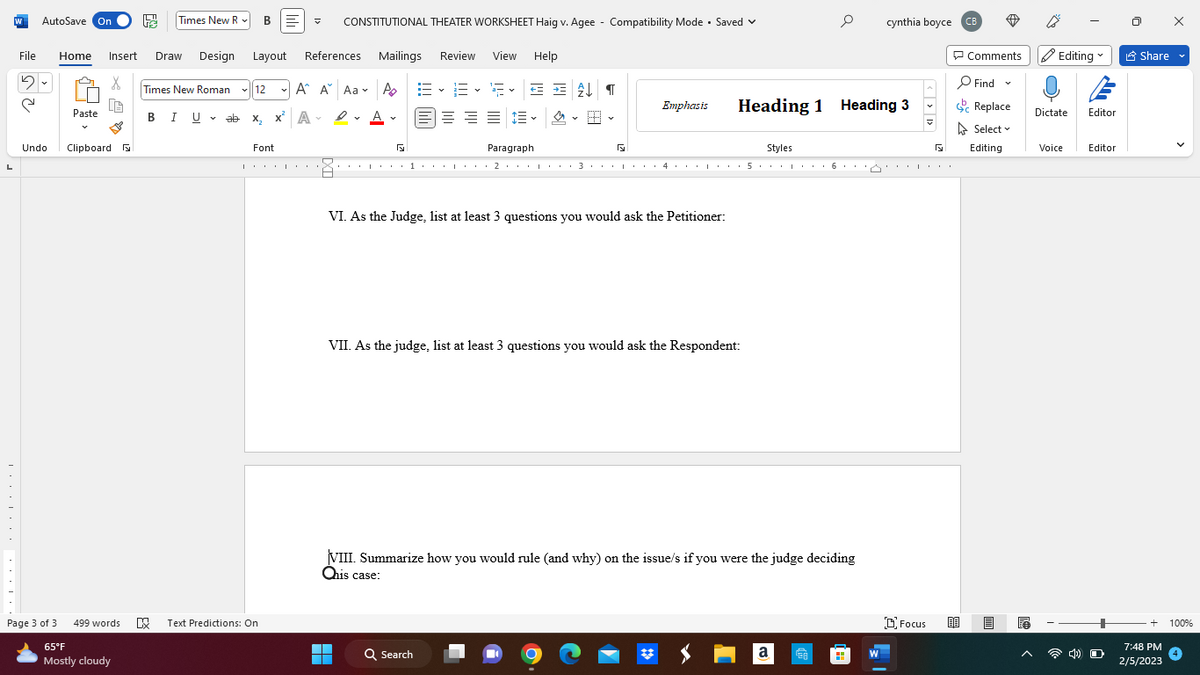 L
………….........
W AutoSave On te Times New R BE V CONSTITUTIONAL THEATER WORKSHEET Haig v. Agee - Compatibility Mode. Saved
Mailings Review View Help
A A
D✓ A✓
File Home Insert Draw Design Layout References
5
୯
Undo
Page 3 of 3
Paste
x 4 >
X
Clipboard
499 words
65°F
Mostly cloudy
Times New Roman ✓12
I U ab x₂ x² A
I
Font
A A Aa
Text Predictions: On
EE F✓ = = £↓¶
= = = =
~
Paragraph
G
Styles
又.......1...1,1,2,1,1,1,3,1,1,1,4,,,1,1,5,1,1,1,6,11
F
VI. As the Judge, list at least 3 questions you would ask the Petitioner:
▬
▬▬
Emphasis Heading 1 Heading 3
VII. As the judge, list at least 3 questions you would ask the Respondent:
Q Search
e cynthia boyce CB
VIII. Summarize how you would rule (and why) on the issue/s if you were the judge deciding
Ohis case:
a
W
I
Focus BE
Comments Editing
Find
Replace
Select
Editing
Dictate Editor
Voice
Editor
4) O
Share
V
+ 100%
7:48 PM
2/5/2023