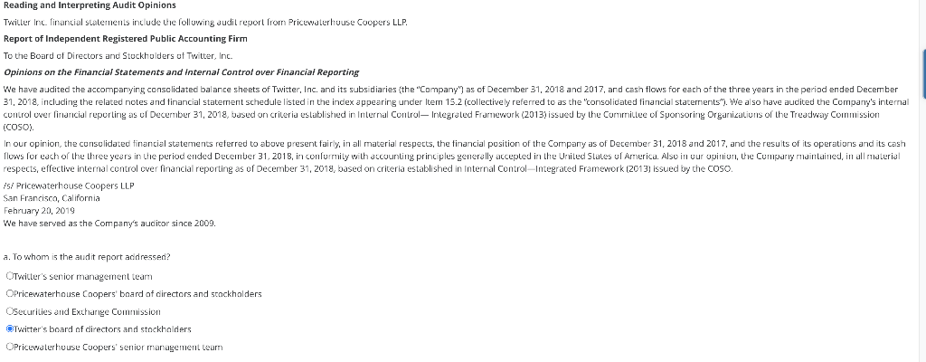 Reading and Interpreting Audit Opinions
Twitter Inc. financial statements include the following audit report from Pricewaterhouse Coopers LLP.
Report of Independent Registered Public Accounting Firm
To the Board of Directors and Stockholders of Twitter, Inc.
Opinions on the Financial Statements and Internal Control over Financial Reporting
We have audited the accompanying consolidated balance sheets of Twitter, Inc. and its subsidiaries (the "Company") as of December 31, 2018 and 2017, and cash flows for each of the three years in the period ended December
31, 2018, including the related notes and financial statement schedule listed in the index appearing under Item 15.2 (collectively referred to as the "consolidated financial statements"). We also have audited the Company's internal
control over financial reporting as of December 31, 2018, based on criteria established in Internal Control-Integrated Framework (2013) issued by the Committee of Sponsoring Organizations of the Treadway Commission
(COSO).
In our opinion, the consolidated financial statements referred to above present fairly, in all material respects, the financial position of the Company as of December 31, 2018 and 2017, and the results of its operations and its cash
flows for each of the three years in the period ended December 31, 2018, in conformity with accounting principles generally accepted in the United States of America. Also in our opinion, the Company maintained, in all material
respects, effective internal control over financial reporting as of December 31, 2018, based on criteria established in Internal Control-Integrated Framework (2013) issued by the COSO.
/s/ Pricewaterhouse Coopers LLP
San Francisco, California
February 20, 2019
We have served as the Company's auditor since 2009.
a. To whom is the audit report addressed?
OTwitter's senior management team
OPricewaterhouse Coopers' board of directors and stockholders
OSecurities and Exchange Commission
Twitter's board of directors and stockholders
OPricewaterhouse Coopers' senior management Learn