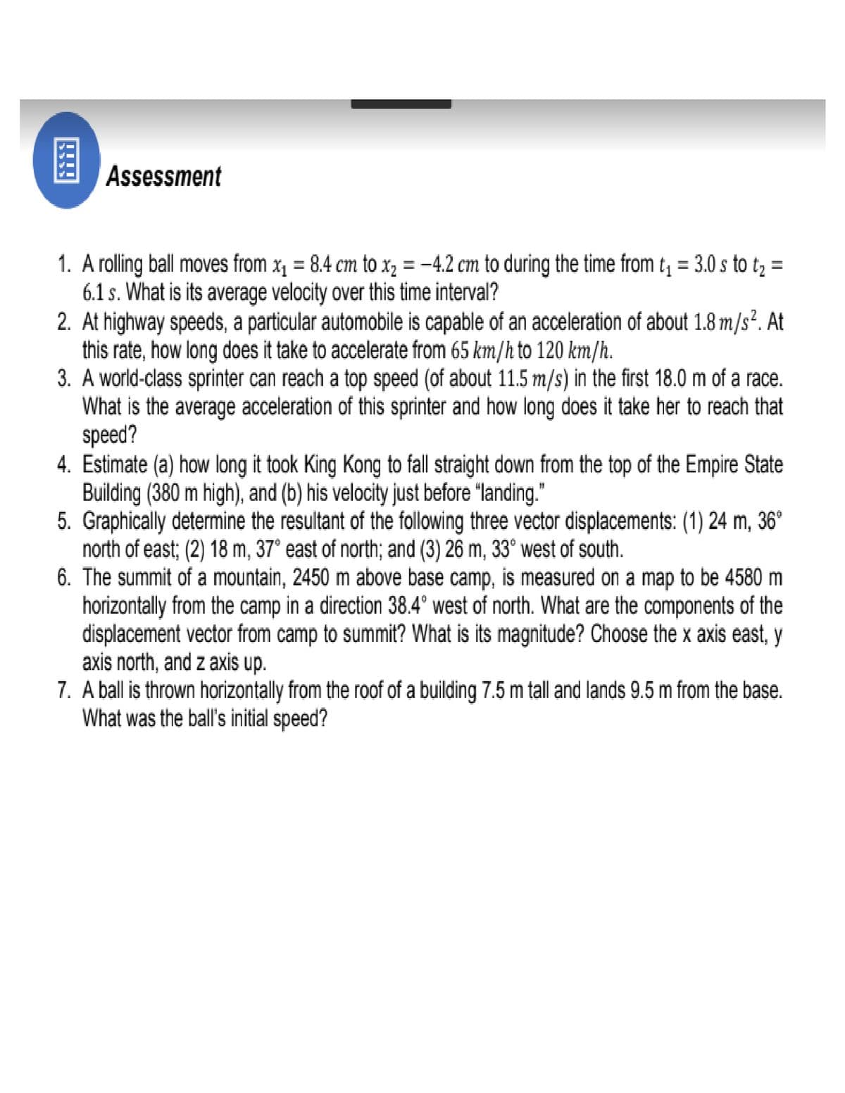 Assessment
1. A rolling ball moves from x, = 8.4 cm to x, = -4.2 cm to during the time from t, = 3.0 s to t, =
6.1 s. What is its average velocity over this time interval?
2. At highway speeds, a particular automobile is capable of an acceleration of about 1.8 m/s². At
this rate, how long does it take to accelerate from 65 km/h to 120 km/h.
3. A world-class sprinter can reach a top speed (of about 11.5 m/s) in the first 18.0 m of a race.
What is the average acceleration of this sprinter and how long does it take her to reach that
speed?
4. Estimate (a) how long it took King Kong to fall straight down from the top of the Empire State
Building (380 m high), and (b) his velocity just before "landing."
5. Graphically determine the resultant of the following three vector displacements: (1) 24 m, 36°
north of east; (2) 18 m, 37° east of north; and (3) 26 m, 33° west of south.
6. The summit of a mountain, 2450 m above base camp, is measured on a map to be 4580 m
horizontally from the camp in a direction 38.4° west of north. What are the components of the
displacement vector from camp to summit? What is its magnitude? Choose the x axis east, y
axis north, and z axis up.
7. A ball is thrown horizontally from the roof of a building 7.5 m tall and lands 9.5 m from the base.
What was the ball's initial speed?
