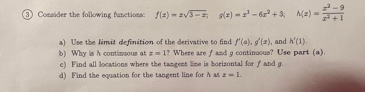 3) Consider the following functions:
f(x)=x√3-x;
3
g(x) = x³ - 6x² + 3;
h(x) =
=
2
x² - 9
.2
x² + 1
a) Use the limit definition of the derivative to find f'(a), g'(x), and h'(1).
b) Why is h continuous at x = 1? Where are f and g continuous? Use part (a).
c) Find all locations where the tangent line is horizontal for f and g.
d) Find the equation for the tangent line for h at x = 1.