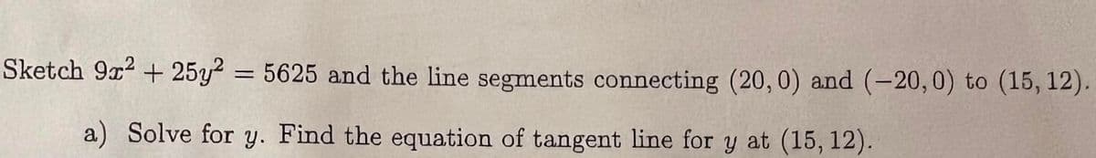 Sketch 9x2 + 25y2 = 5625 and the line segments connecting (20, 0) and (-20, 0) to (15, 12).
a) Solve for y. Find the equation of tangent line for y at (15, 12).