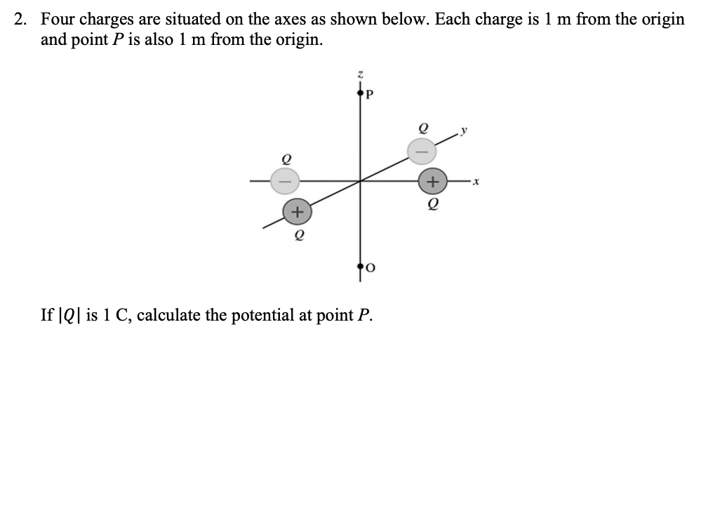 2. Four charges are situated on the axes as shown below. Each charge is 1 m from the origin
and point P is also 1 m from the origin.
+
Q
to
If |Q| is 1 C, calculate the potential at point P.
