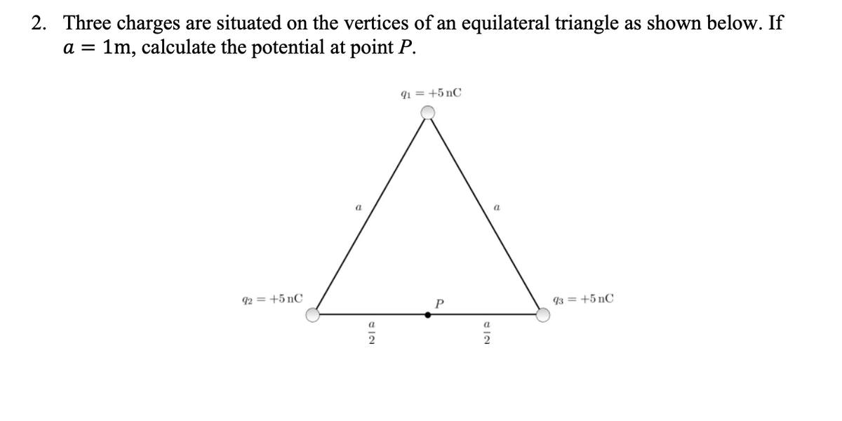 2. Three charges are situated on the vertices of an equilateral triangle as shown below. If
a = 1m, calculate the potential at point P.
91 = +5 nC
a
92 = +5 nC
93 = +5 nC
a
2
