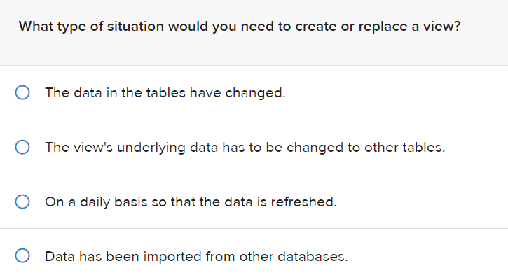 What type of situation would you need to create or replace a view?
The data in the tables have changed.
O The view's underlying data has to be changed to other tables.
O On a daily basis so that the data is refreshed.
O Data has been imported from other databases.