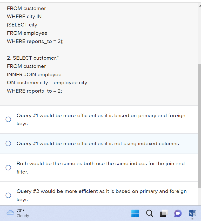 FROM customer
WHERE city IN
(SELECT city
FROM employee
WHERE reports_to= 2);
2. SELECT customer.*
FROM customer
INNER JOIN employee
ON customer.city = employee.city
WHERE reports_to = 2;
Query #1 would be more efficient as it is based on primary and foreign
keys.
O Query #1 would be more efficient as it is not using indexed columns.
Both would be the same as both use the same indices for the join and
filter.
Query #2 would be more efficient as it is based on primary and foreign
keys.
70°F
Cloudy
QL