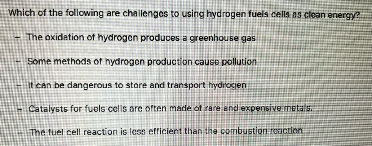 Which of the following are challenges to using hydrogen fuels cells as clean energy?
The oxidation of hydrogen produces a greenhouse gas
Some methods of hydrogen production cause pollution
It can be dangerous to store and transport hydrogen
Catalysts for fuels cells are often made of rare and expensive metals.
The fuel cell reaction is less efficient than the combustion reaction
