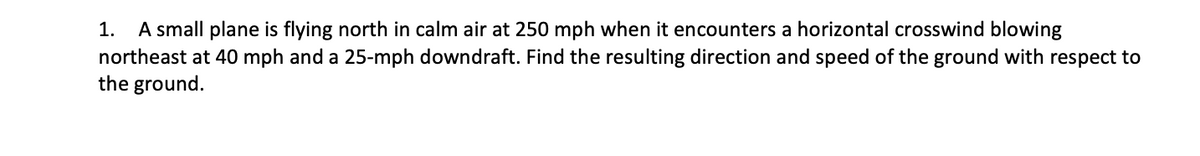 A small plane is flying north in calm air at 250 mph when it encounters a horizontal crosswind blowing
northeast at 40 mph and a 25-mph downdraft. Find the resulting direction and speed of the ground with respect to
the ground.
1.
