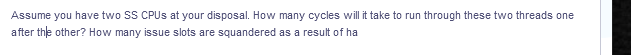 Assume you have two SS CPUS at your disposal. How many cycles will it take to run through these two threads one
after the other? How many issue slots are squandered as a result of ha
