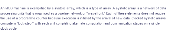 An MISD machine is exemplified by a systolic array, which is a type of array. A systolic array is a network of data
processing units that is organised as a pipeline network or "wavefront." Each of these elements does not require
the use of a programme counter because execution is initiated by the arrival of new data. Clocked systolic arrays
compute in "lock-step," with each unit completing alternate computation and communication stages on a single
clock cycle.
