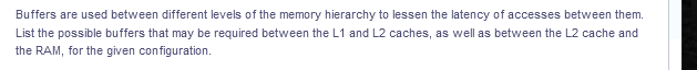 Buffers are used between different levels of the memory hierarchy to lessen the latency of accesses between them.
List the possible buffers that may be required between the L1 and L2 caches, as well as between the L2 cache and
the RAM, for the given configuration.
