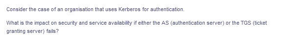 Consider the case of an organisation that uses Kerberos for authentication.
What is the impact on security and service availability if either the AS (authentication server) or the TGS (ticket
granting server) fails?
