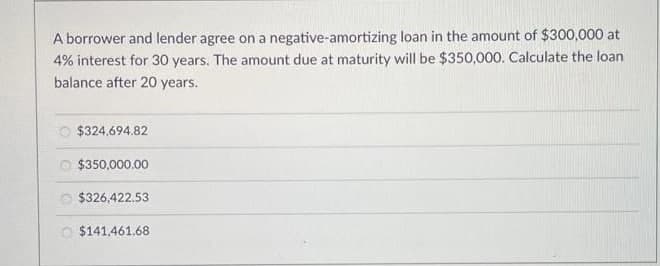 A borrower and lender agree on a negative-amortizing loan in the amount of $300,000 at
4% interest for 30 years. The amount due at maturity will be $350,000. Calculate the loan
balance after 20 years.
$324,694.82
O $350,000.00
O $326,422.53
O $141,461.68
