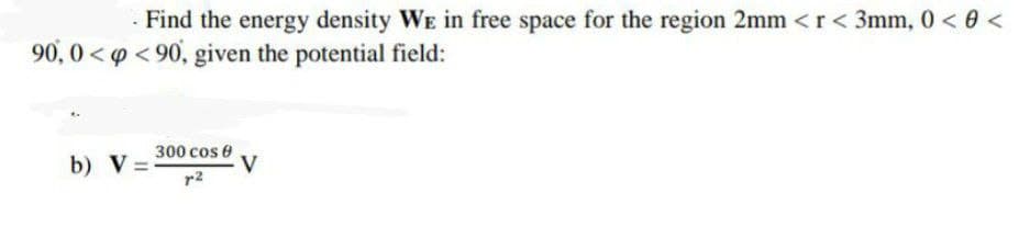 - Find the energy density WE in free space for the region 2mm <r< 3mm, 0 < 0 <
90, 0<p < 90, given the potential field:
b) V =
300 cos e
V
r2
