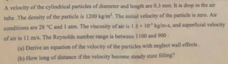 A velocity of the cylindrical particles of diameter and length are 0.3 mm. It is drop in the air
tube .The density of the particle is 1200 kg/m³. The initial velocity of the particle is zero. Air
conditions are 28 °C and I atm. The viscosity of air is 1.8 x 105 kg/m-s, and superficial velocity
of air is 11 m/s. The Reynolds number range is between 1100 and 900.
(a) Derive an equation of the velocity of the particles with neglect wall effects.
(b) How long of distance if the velocity become steady state filling?
