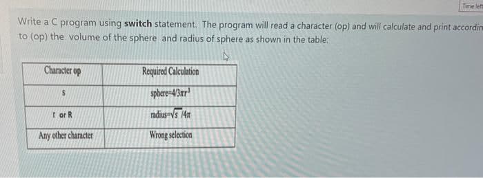 Write a C program using switch statement. The program will read a character (op) and will calculate and print accordin
to (op) the volume of the sphere and radius of sphere as shown in the table:
4
Character op
S
for R
Any other character
Time left
Required Calculation
sphere-4/3ar
radius Vs 14m
Wrong selection