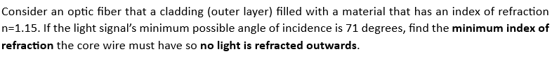 Consider an optic fiber that a cladding (outer layer) filled with a material that has an index of refraction
n=1.15. If the light signal's minimum possible angle of incidence is 71 degrees, find the minimum index of
refraction the core wire must have so no light is refracted outwards.