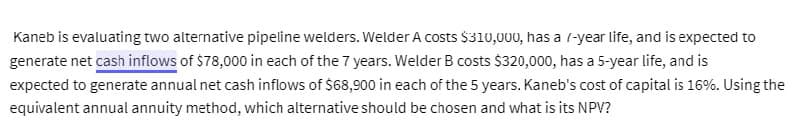 Kaneb is evaluating two alternative pipeline welders. Welder A costs $310,000, has a /-year life, and is expected to
generate net cash inflows of $78,000 in each of the 7 years. Welder B costs $320,000, has a 5-year life, and is
expected to generate annual net cash inflows of $68,900 in each of the 5 years. Kaneb's cost of capital is 16%. Using the
equivalent annual annuity method, which alternative should be chosen and what is its NPV?