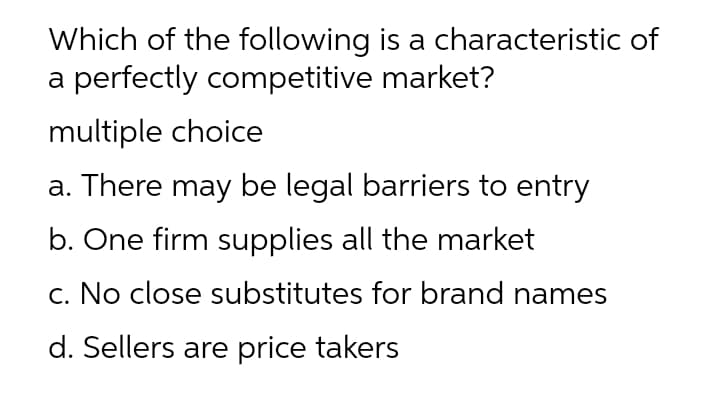 Which of the following is a characteristic of
a perfectly competitive market?
multiple choice
a. There may be legal barriers to entry
b. One firm supplies all the market
c. No close substitutes for brand names
d. Sellers are price takers
