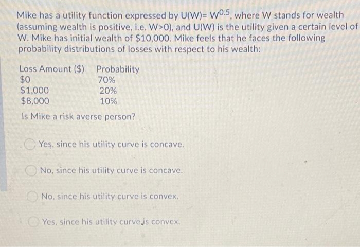 Mike has a utility function expressed by U(W)= W.5, where W stands for wealth
(assuming wealth is positive, i.e. W>0), and U(W) is the utility given a certain level of
W. Mike has initial wealth of $10,000. Mike feels that he faces the following
probability distributions of losses with respect to his wealth:
Loss Amount ($) Probability
$0
$1,000
$8,000
70%
20%
10%
Is Mike a risk averse person?
Yeş, since his utility curve is concave.
O No, since his utility curve is concave.
No, since his utility curve is convex.
Yes, since his utility curvejs convex.
