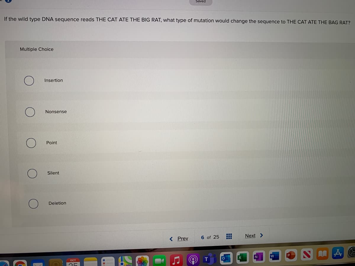 Saved
If the wild type DNA sequence reads THE CAT ATE THE BIG RAT, what type of mutation would change the sequence to THE CAT ATE THE BAG RAT?
Multiple Choice
Insertion
Nonsense
Point
Silent
Deletion
< Prev
6 of 25
Next >
T
OCT
