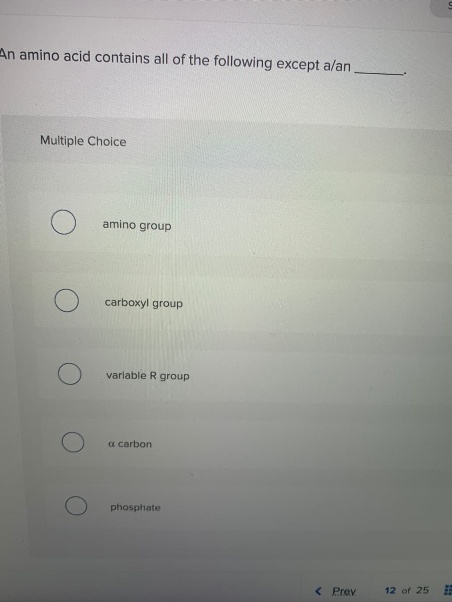 An amino acid contains all of the following except a/an
Multiple Choice
amino group
carboxyl group
variable R group
a carbon
phosphate
< Prev
12 of 25
