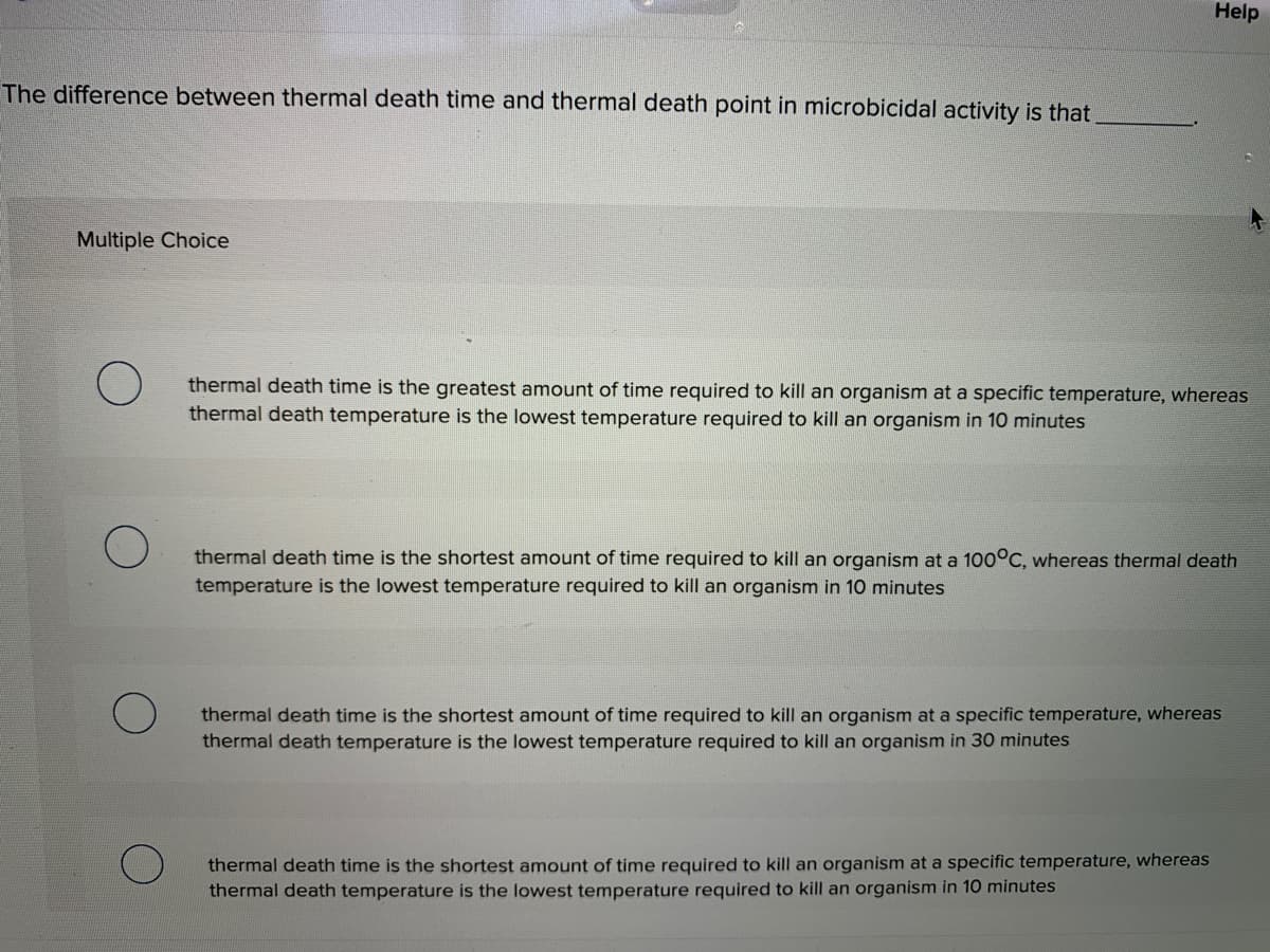 Help
The difference between thermal death time and thermal death point in microbicidal activity is that
Multiple Choice
thermal death time is the greatest amount of time required to kill an organism at a specific temperature, whereas
thermal death temperature is the lowest temperature required to kill an organism in 10 minutes
thermal death time is the shortest amount of time required to kill an organism at a 100°C, whereas thermal death
temperature is the lowest temperature required to kill an organism in 10 minutes
thermal death time is the shortest amount of time required to kill an organism at a specific temperature, whereas
thermal death temperature is the lowest temperature required to kill an organism in 30 minutes
thermal death time is the shortest amount of time required to kill an organism at a specific temperature, whereas
thermal death temperature is the lowest temperature required to kill an organism in 10 minutes
