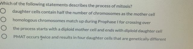 Which of the following statements describes the process of mitosis?
O daughter cells contain half the number of chromosomes as the mother cell
O homologous chromosomes match up during Prophase I for crossing over
O the process starts with a diploid mother cell and ends with diploid daughter cell
O PMAT occurs wice and results in four daughter cells that are genetically different
