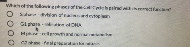 Which of the following phases of the Cell Cycle is paired with its correct function?
O Sphase - division of nucleus and cytoplasm
G1 phase - relication of DNA
Mphase - cell growth and normal metabolism
G2 phase - final preparation for mitosis
