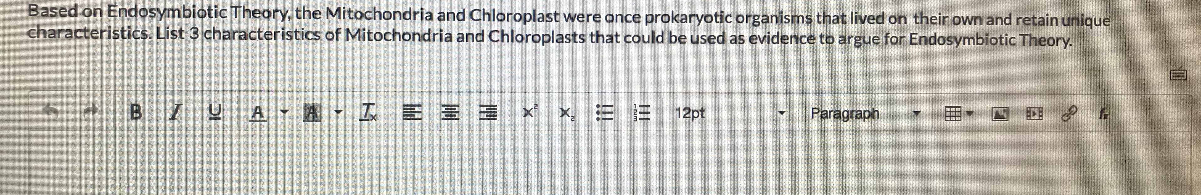 Based on Endosymbiotic Theory, the Mitochondria and Chloroplast were once prokaryotic organisms that lived on their own and retain unique
characteristics. List 3 characteristics of Mitochondria and Chloroplasts that could be used as evidence to argue for Endosymbiotic Theory.
