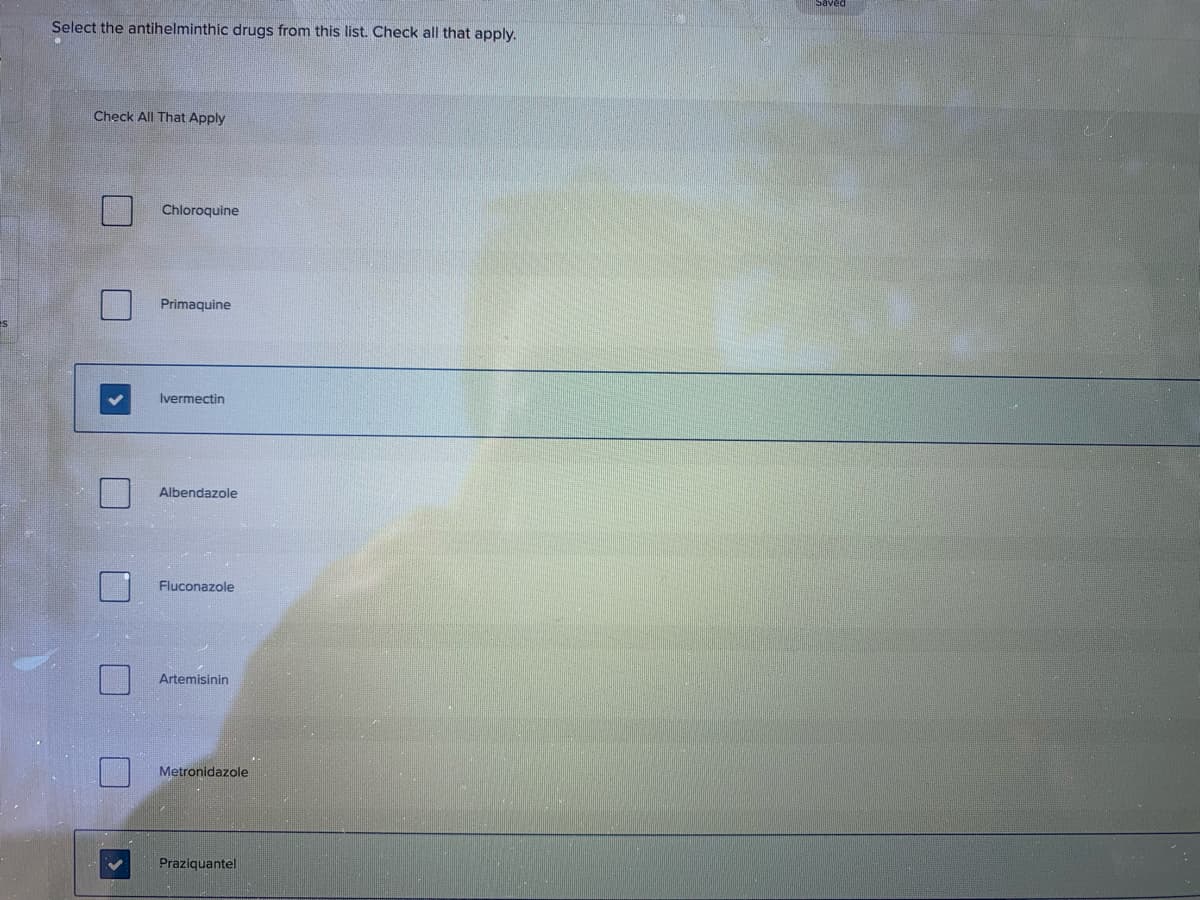 Select the antihelminthic drugs from this list. Check all that apply.
Check All That Apply
Chloroquine
Primaquine
Ivermectin
Albendazole
Fluconazole
Artemisinin
Metronidazole
Praziquantel
