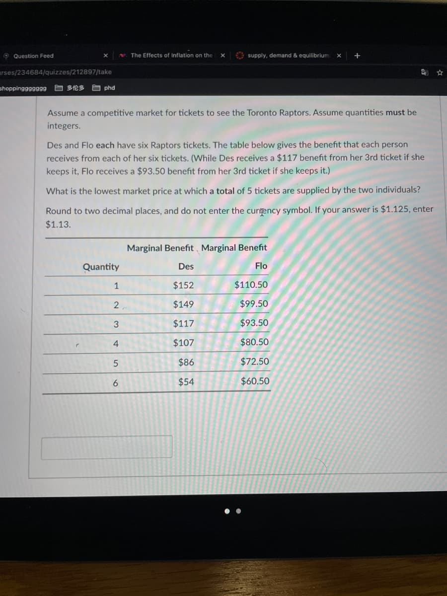 O Question Feed
N. The Effects of Inflation on the
O supply, demand & equilibrium
+
urses/234684/quizzes/212897/take
shoppingggggg9
日多伦多 phd
Assume a competitive market for tickets to see the Toronto Raptors. Assume quantities must be
integers.
Des and Flo each have six Raptors tickets. The table below gives the benefit that each person
receives from each of her six tickets. (While Des receives a $117 benefit from her 3rd ticket if she
keeps it, Flo receives a $93.50 benefit from her 3rd ticket if she keeps it.)
What is the lowest market price at which a total of 5 tickets are supplied by the two individuals?
Round to two decimal places, and do not enter the currency symbol. If your answer is $1.125, enter
$1.13.
Marginal Benefit, Marginal Benefit
Quantity
Des
Flo
1
$152
$110.50
$149
$99.50
$117
$93.50
4
$107
$80.50
$86
$72.50
6
$54
$60.50
