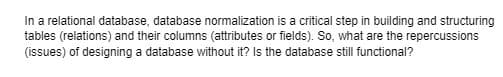 In a relational database, database normalization is a critical step in building and structuring
tables (relations) and their columns (attributes or fields). So, what are the repercussions
(issues) of designing a database without it? Is the database still functional?
